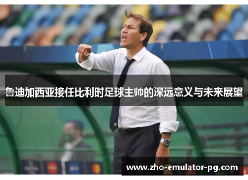 鲁迪加西亚接任比利时足球主帅的深远意义与未来展望 鲁迪加西亚接任比利时足球主帅的深远意义与未来展望