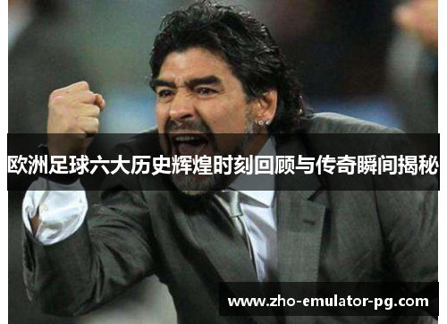 欧洲足球六大历史辉煌时刻回顾与传奇瞬间揭秘