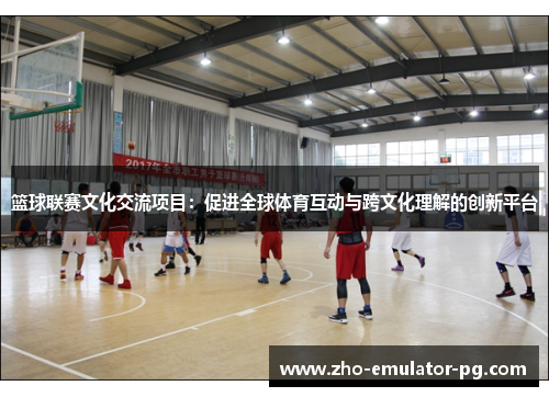 篮球联赛文化交流项目:促进全球体育互动与跨文化理解的创新平台 篮球联赛文化交流项目:促进全球体育互动与跨文化理解的创新平台