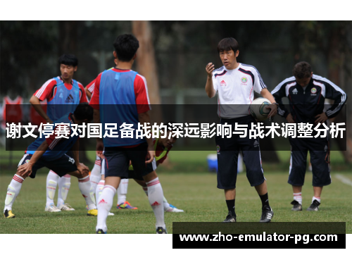 谢文停赛对国足备战的深远影响与战术调整分析 谢文停赛对国足备战的深远影响与战术调整分析
