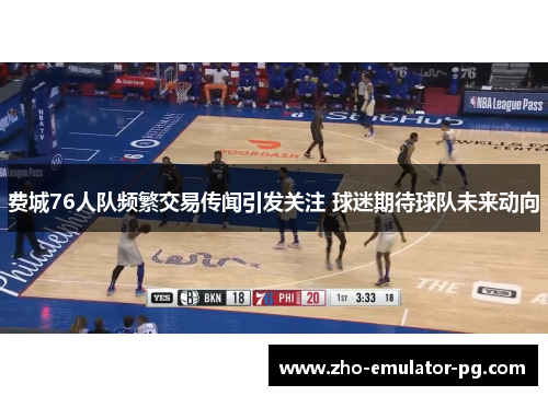 费城76人队频繁交易传闻引发关注 球迷期待球队未来动向