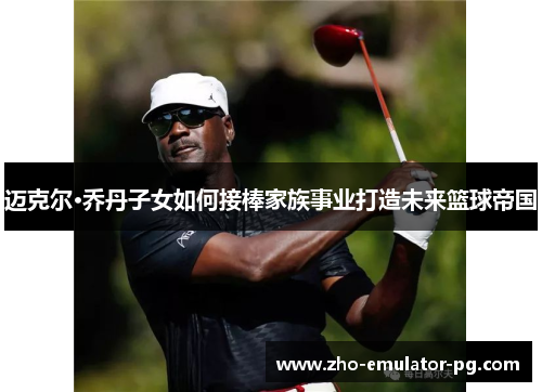 迈克尔·乔丹子女如何接棒家族事业打造未来篮球帝国 迈克尔·乔丹子女如何接棒家族事业打造未来篮球帝国