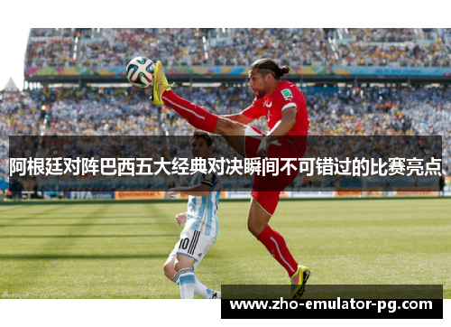 阿根廷对阵巴西五大经典对决瞬间不可错过的比赛亮点 阿根廷对阵巴西五大经典对决瞬间不可错过的比赛亮点