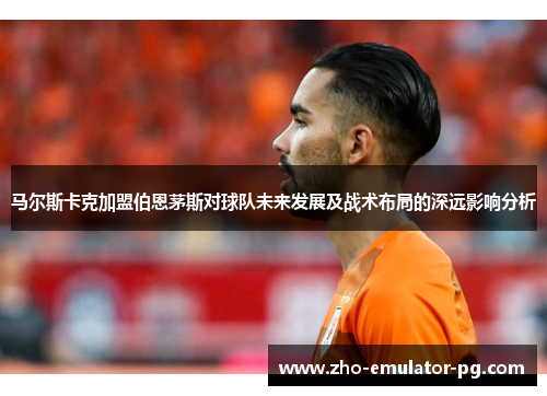马尔斯卡克加盟伯恩茅斯对球队未来发展及战术布局的深远影响分析 马尔斯卡克加盟伯恩茅斯对球队未来发展及战术布局的深远影响分析
