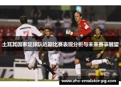 土耳其国家足球队近期比赛表现分析与未来赛事展望 土耳其国家足球队近期比赛表现分析与未来赛事展望