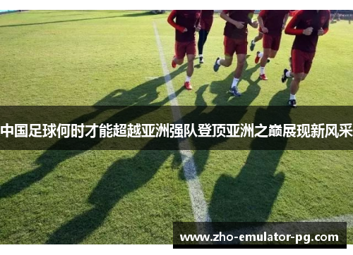 中国足球何时才能超越亚洲强队登顶亚洲之巅展现新风采 中国足球何时才能超越亚洲强队登顶亚洲之巅展现新风采