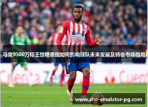 马竞9500万标王惊艳表现如何影响球队未来发展及转会市场格局 马竞9500万标王惊艳表现如何影响球队未来发展及转会市场格局