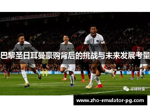 巴黎圣日耳曼豪购背后的挑战与未来发展考量 巴黎圣日耳曼豪购背后的挑战与未来发展考量