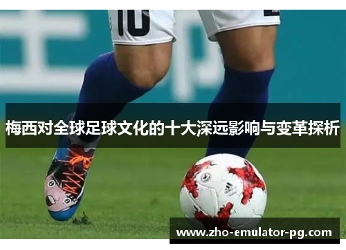 梅西对全球足球文化的十大深远影响与变革探析
