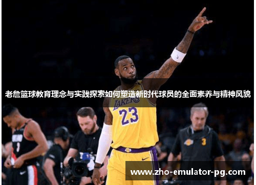 老詹篮球教育理念与实践探索如何塑造新时代球员的全面素养与精神风貌