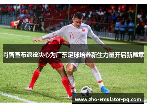 肖智宣布退役决心为广东足球培养新生力量开启新篇章