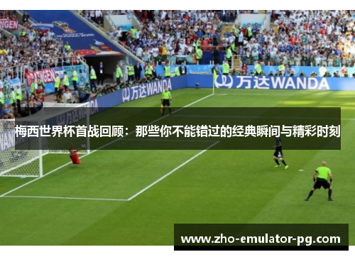 梅西世界杯首战回顾：那些你不能错过的经典瞬间与精彩时刻