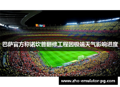 巴萨官方称诺坎普翻修工程因极端天气影响进度