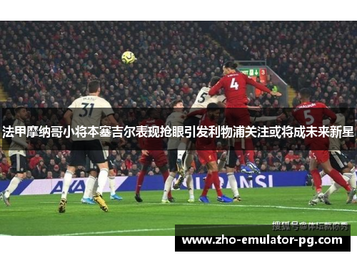 法甲摩纳哥小将本塞吉尔表现抢眼引发利物浦关注或将成未来新星